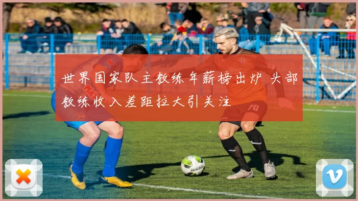 世界国家队主教练年薪榜出炉 头部教练收入差距拉大引关注