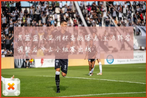 男篮蓝队亚洲杯备战曝光 主力阵容调整后冲击小组赛出线