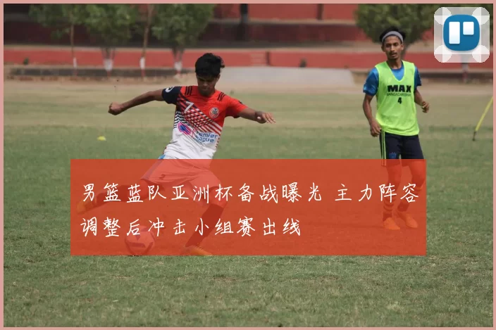 男篮蓝队亚洲杯备战曝光 主力阵容调整后冲击小组赛出线