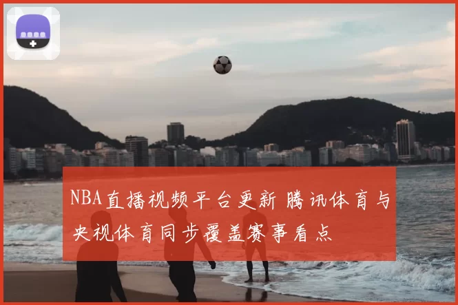 NBA直播视频平台更新 腾讯体育与央视体育同步覆盖赛事看点