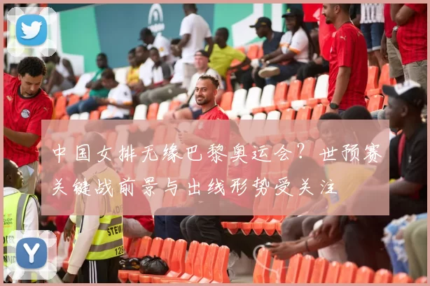 中国女排无缘巴黎奥运会？世预赛关键战前景与出线形势受关注