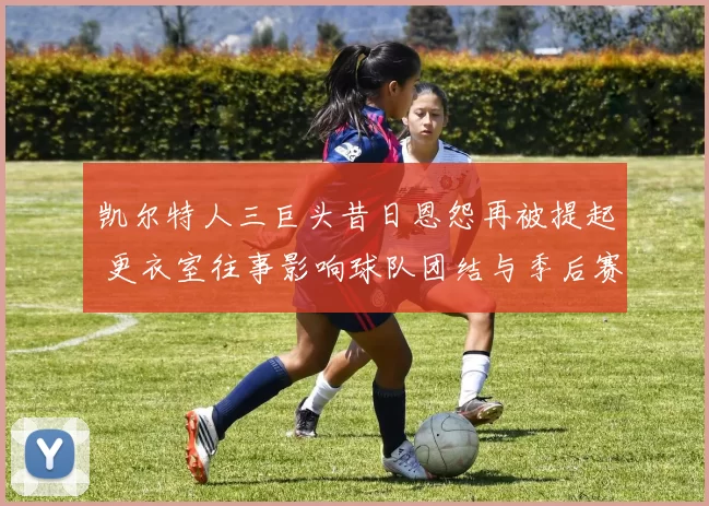 凯尔特人三巨头昔日恩怨再被提起 更衣室往事影响球队团结与季后赛表现