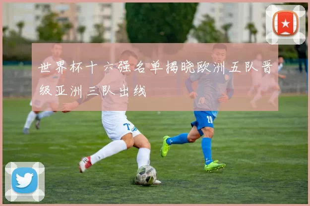 世界杯十六强名单揭晓欧洲五队晋级亚洲三队出线