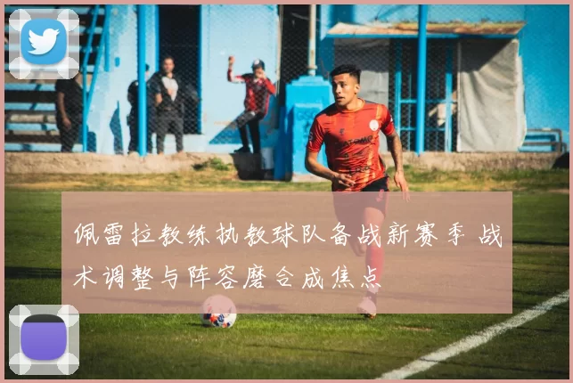 佩雷拉教练执教球队备战新赛季 战术调整与阵容磨合成焦点