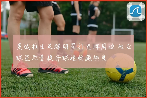 曼城推出足球明星扑克牌周边 结合球星元素提升球迷收藏热度