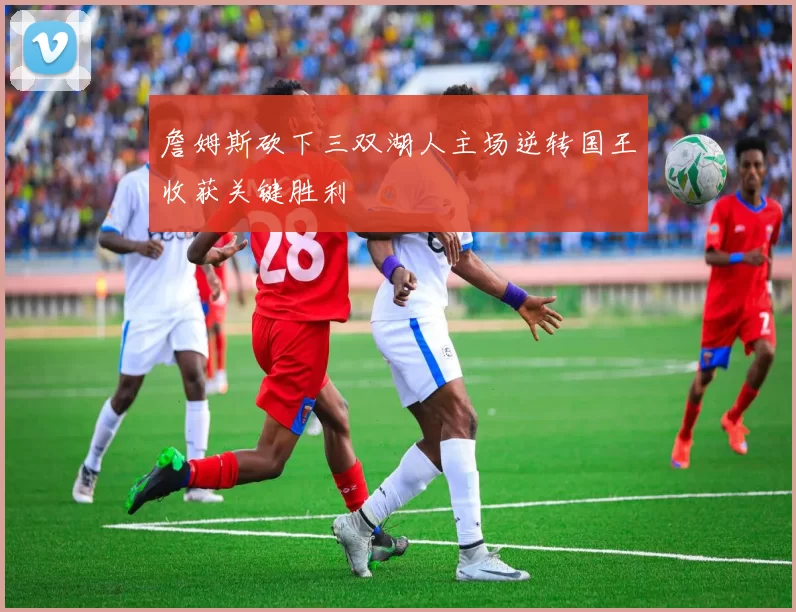 詹姆斯砍下三双湖人主场逆转国王收获关键胜利