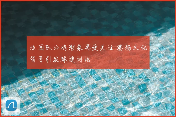 法国队公鸡形象再受关注 赛场文化符号引发球迷讨论