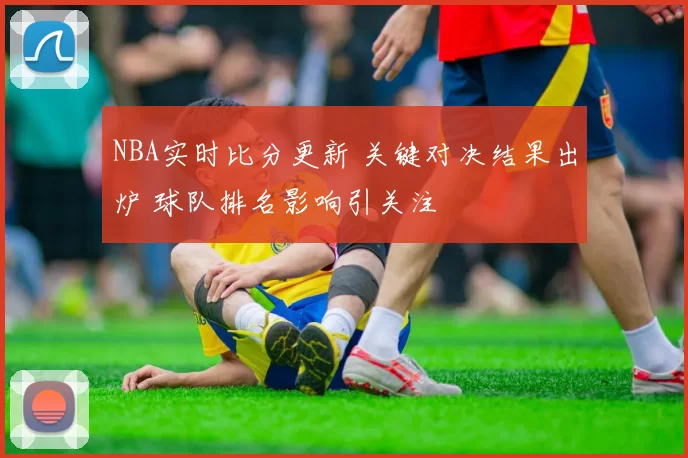 NBA实时比分更新 关键对决结果出炉 球队排名影响引关注