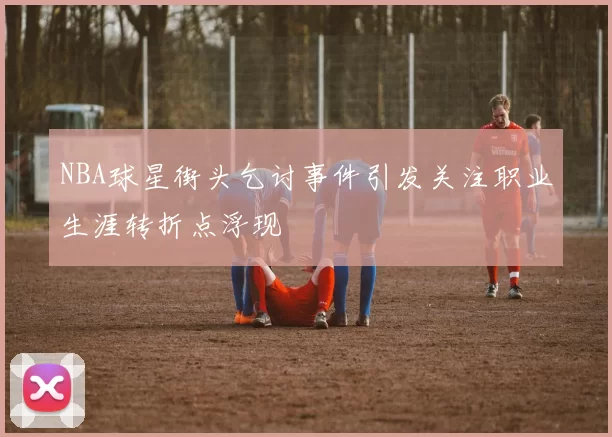 NBA球星街头乞讨事件引发关注职业生涯转折点浮现