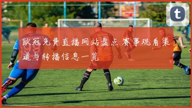 欧冠免费直播网站盘点 赛事观看渠道与转播信息一览