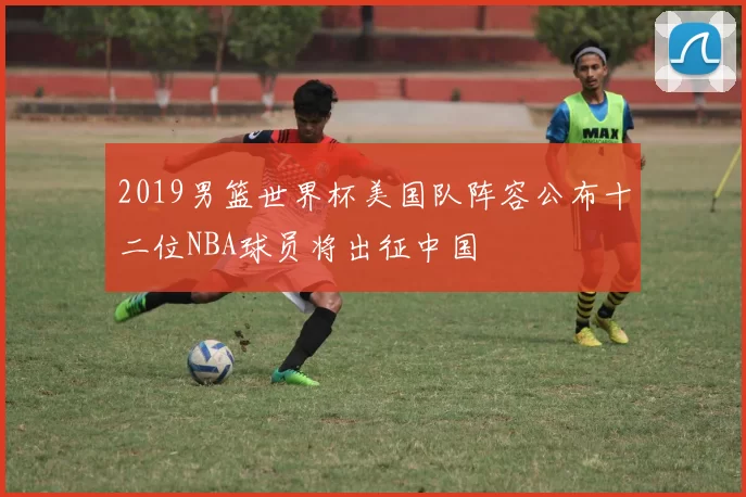 2019男篮世界杯美国队阵容公布十二位NBA球员将出征中国