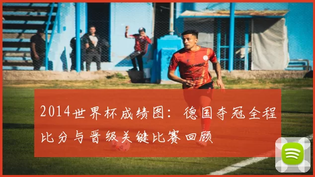 2014世界杯成绩图：德国夺冠全程比分与晋级关键比赛回顾