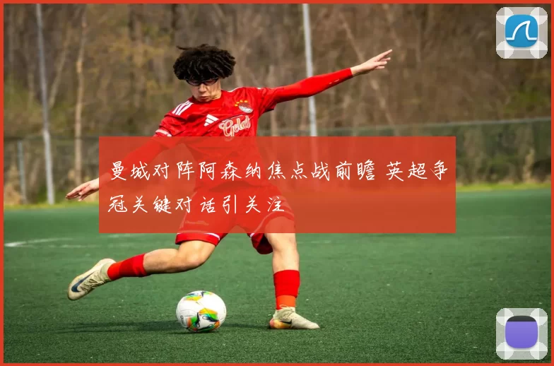 曼城对阵阿森纳焦点战前瞻 英超争冠关键对话引关注