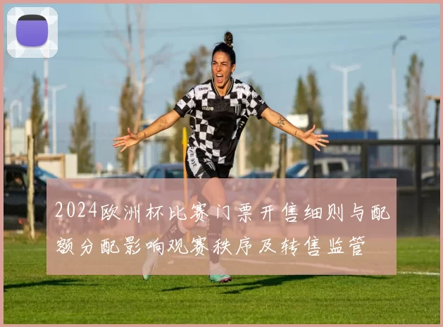 2024欧洲杯比赛门票开售细则与配额分配影响观赛秩序及转售监管