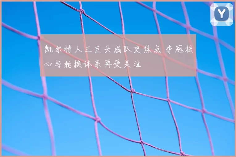 凯尔特人三巨头成队史焦点 夺冠核心与轮换体系再受关注