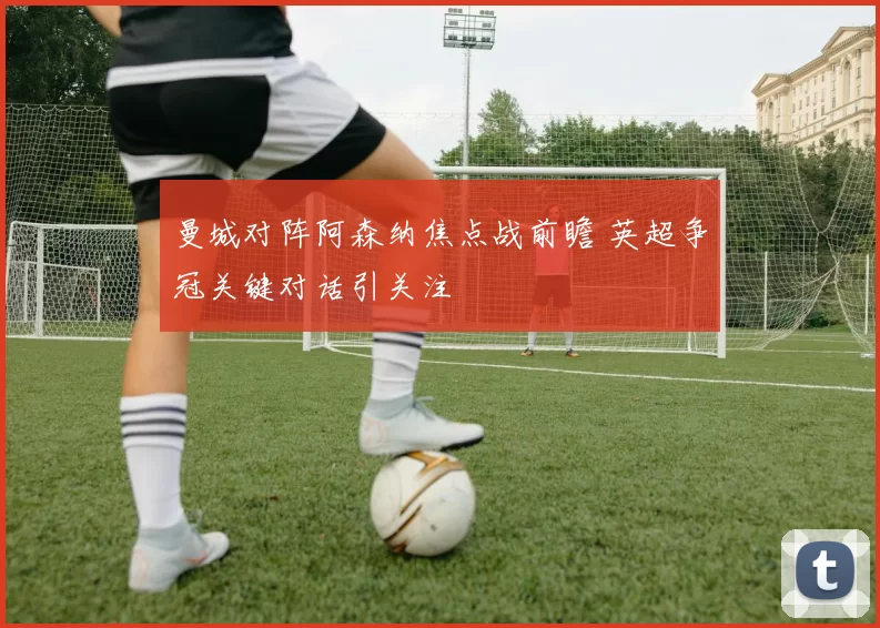 曼城对阵阿森纳焦点战前瞻 英超争冠关键对话引关注