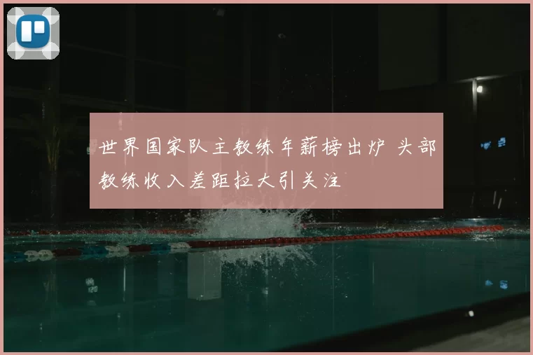 世界国家队主教练年薪榜出炉 头部教练收入差距拉大引关注