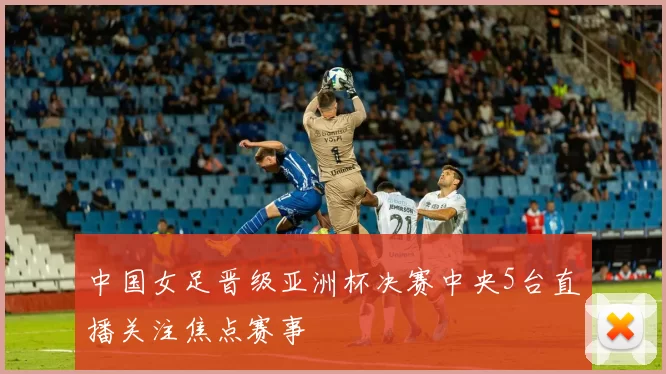 中国女足晋级亚洲杯决赛中央5台直播关注焦点赛事