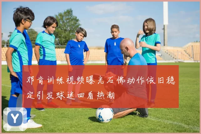 邓肯训练视频曝光石佛动作依旧稳定引发球迷回看热潮