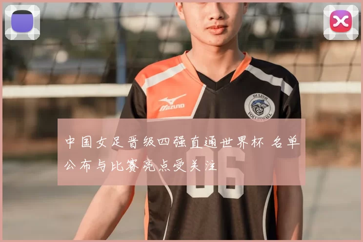 中国女足晋级四强直通世界杯 名单公布与比赛亮点受关注