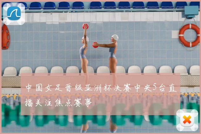 中国女足晋级亚洲杯决赛中央5台直播关注焦点赛事