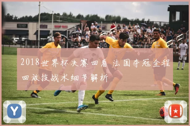 2018世界杯决赛回看 法国夺冠全程回放技战术细节解析