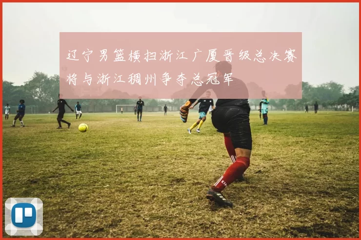 辽宁男篮横扫浙江广厦晋级总决赛将与浙江稠州争夺总冠军