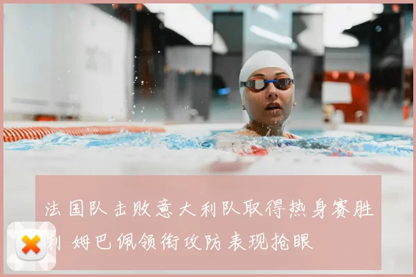 法国队击败意大利队取得热身赛胜利 姆巴佩领衔攻防表现抢眼