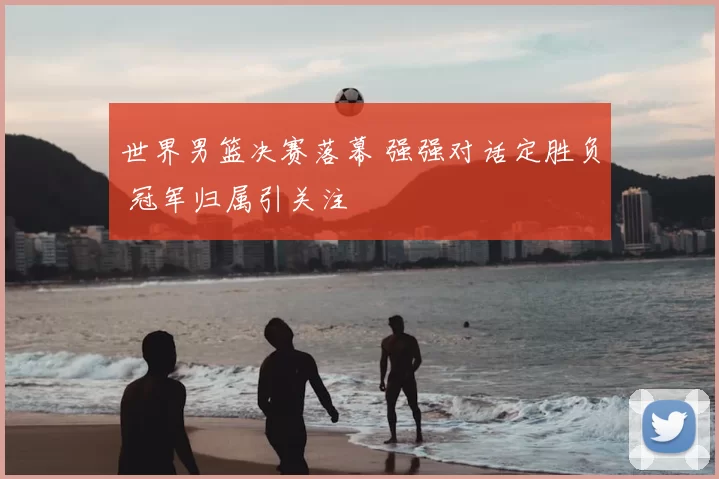 世界男篮决赛落幕 强强对话定胜负 冠军归属引关注