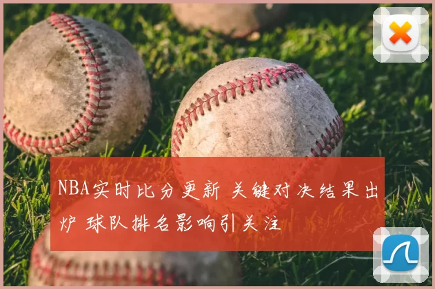 NBA实时比分更新 关键对决结果出炉 球队排名影响引关注