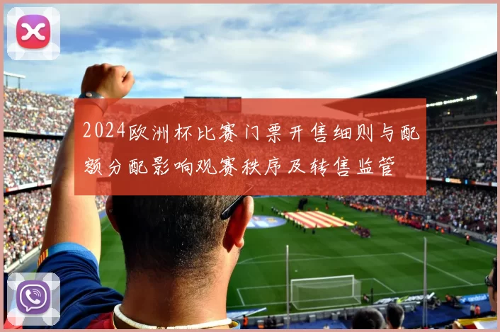 2024欧洲杯比赛门票开售细则与配额分配影响观赛秩序及转售监管