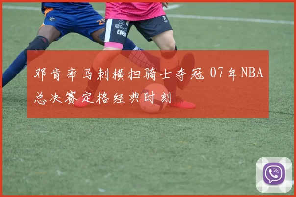邓肯率马刺横扫骑士夺冠 07年NBA总决赛定格经典时刻