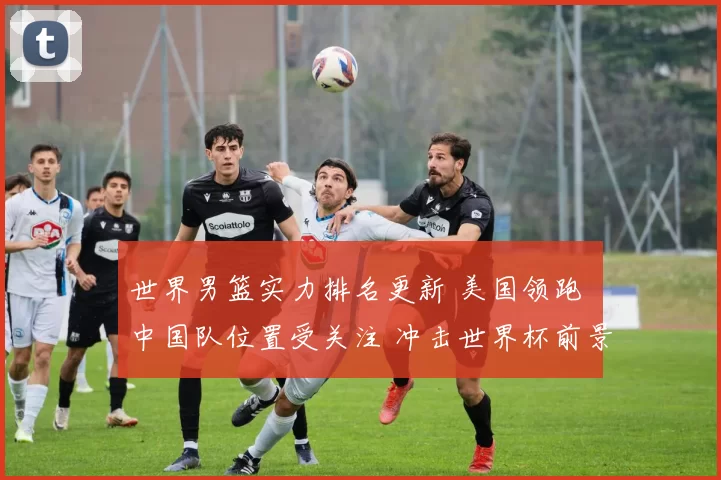 世界男篮实力排名更新 美国领跑 中国队位置受关注 冲击世界杯前景成焦点