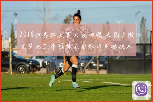2018世界杯决赛大战回顾 法国击败克罗地亚夺冠焦点进球与关键战术解析