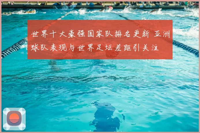 世界十大豪强国家队排名更新 亚洲球队表现与世界足坛差距引关注
