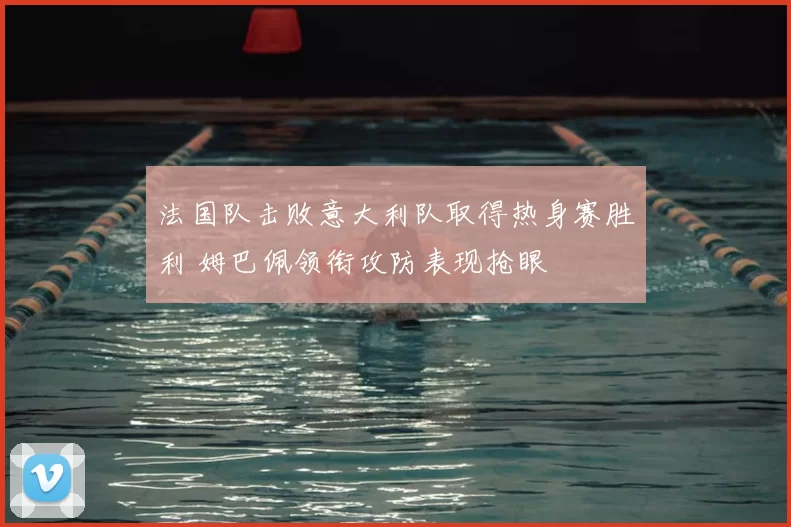 法国队击败意大利队取得热身赛胜利 姆巴佩领衔攻防表现抢眼