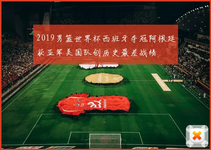 2019男篮世界杯西班牙夺冠阿根廷获亚军美国队创历史最差战绩