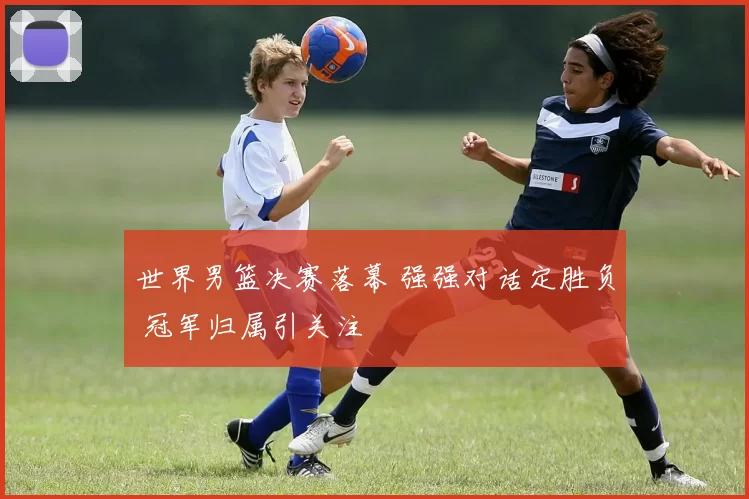 世界男篮决赛落幕 强强对话定胜负 冠军归属引关注