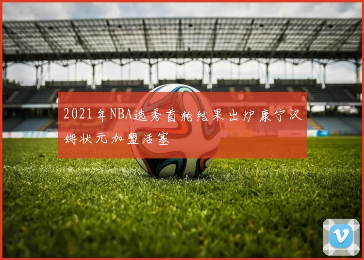 2021年NBA选秀首轮结果出炉康宁汉姆状元加盟活塞