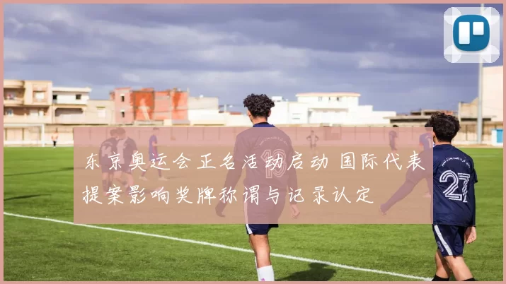 东京奥运会正名活动启动 国际代表提案影响奖牌称谓与记录认定