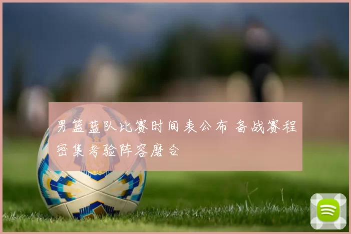 男篮蓝队比赛时间表公布 备战赛程密集考验阵容磨合