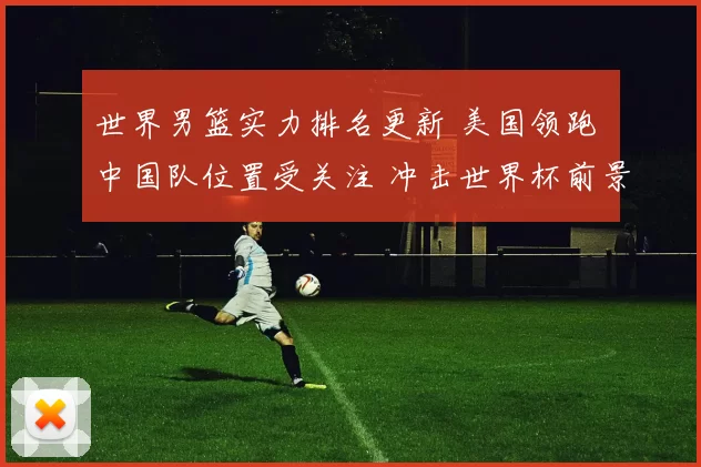 世界男篮实力排名更新 美国领跑 中国队位置受关注 冲击世界杯前景成焦点