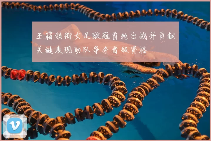 王霜领衔女足欧冠首轮出战并贡献关键表现助队争夺晋级资格