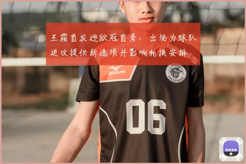 王霜首发迎欧冠首秀，出场为球队进攻提供新选项并影响轮换安排