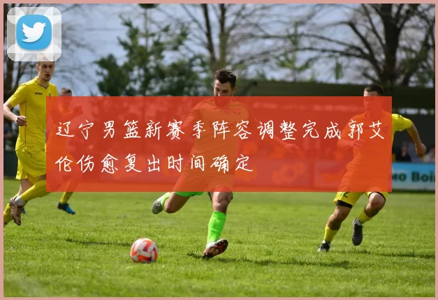 辽宁男篮新赛季阵容调整完成郭艾伦伤愈复出时间确定