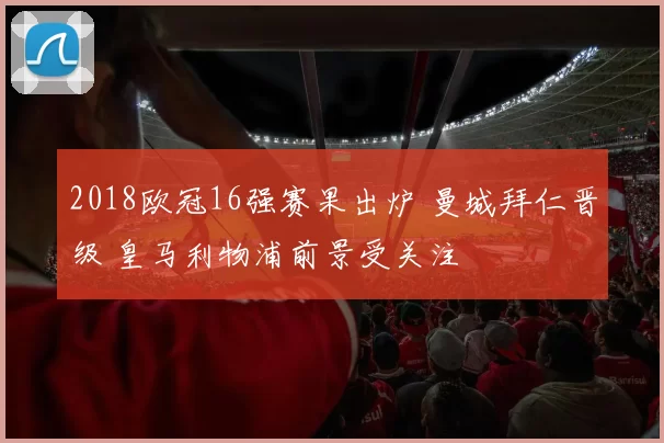 2018欧冠16强赛果出炉 曼城拜仁晋级 皇马利物浦前景受关注