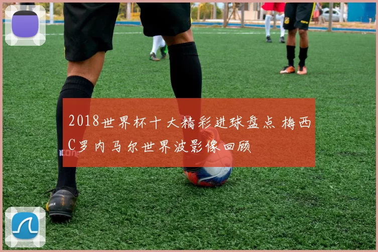 2018世界杯十大精彩进球盘点 梅西C罗内马尔世界波影像回顾