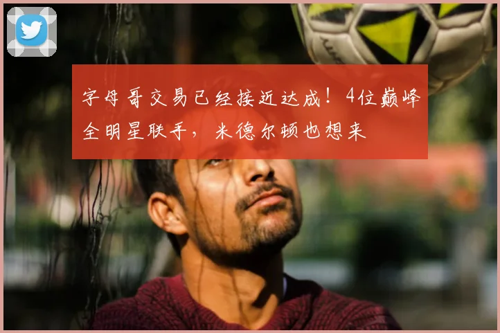字母哥交易已经接近达成!4位巅峰全明星联手,米德尔顿也想来