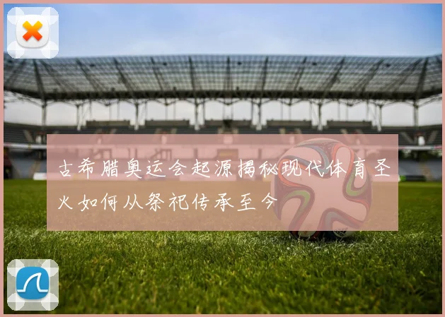 古希腊奥运会起源揭秘现代体育圣火如何从祭祀传承至今