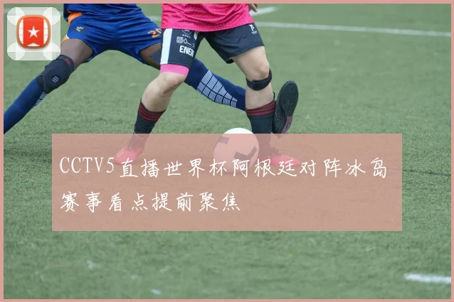 CCTV5直播世界杯阿根廷对阵冰岛 赛事看点提前聚焦